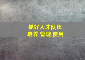 抓好人才队伍 培养 管理 使用